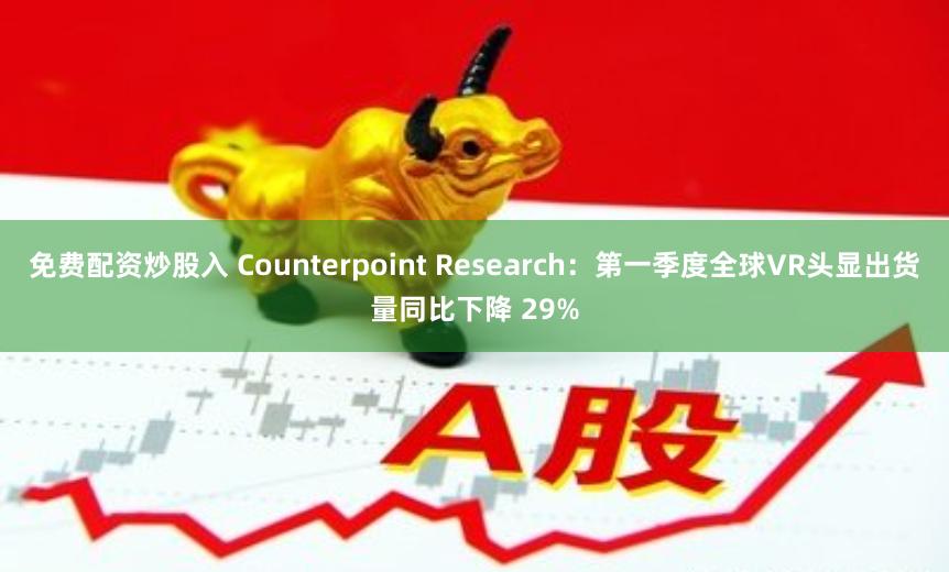 免费配资炒股入 Counterpoint Research：第一季度全球VR头显出货量同比下降 29%