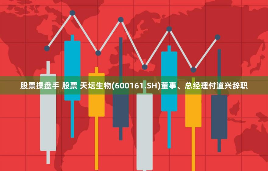 股票操盘手 股票 天坛生物(600161.SH)董事、总经理付道兴辞职