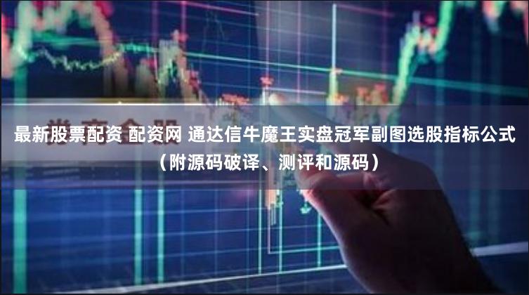 最新股票配资 配资网 通达信牛魔王实盘冠军副图选股指标公式（附源码破译、测评和源码）