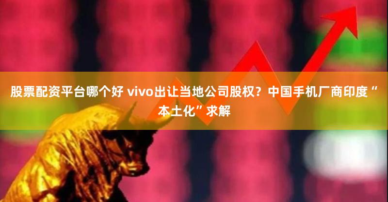 股票配资平台哪个好 vivo出让当地公司股权？中国手机厂商印度“本土化”求解