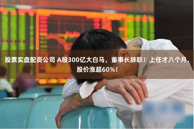 股票实盘配资公司 A股300亿大白马，董事长辞职！上任才八个月，股价涨超60%！