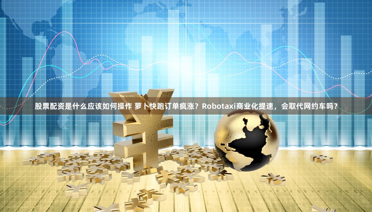 股票配资是什么应该如何操作 萝卜快跑订单疯涨？Robotaxi商业化提速，会取代网约车吗？