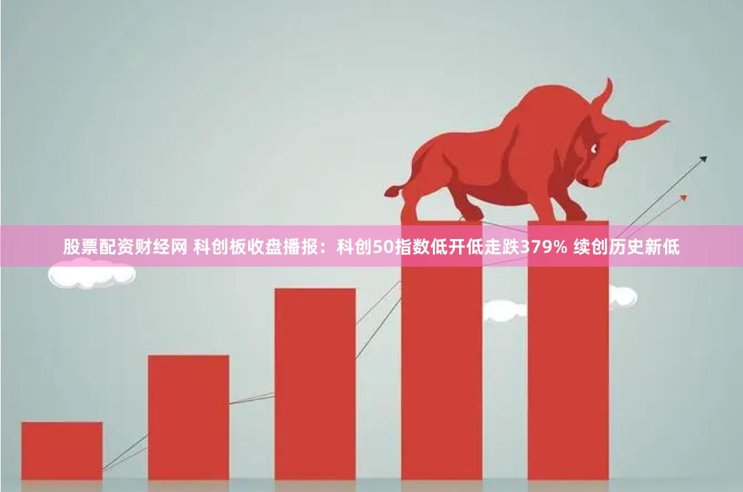 股票配资财经网 科创板收盘播报：科创50指数低开低走跌379% 续创历史新低