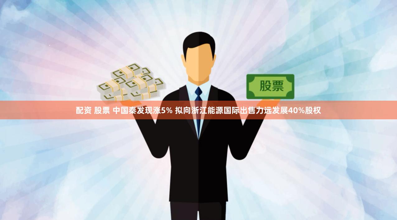 配资 股票 中国秦发现涨5% 拟向浙江能源国际出售力远发展40%股权