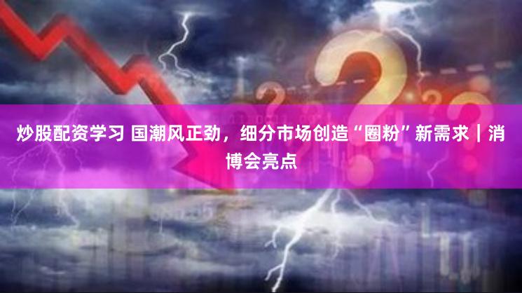 炒股配资学习 国潮风正劲，细分市场创造“圈粉”新需求｜消博会亮点