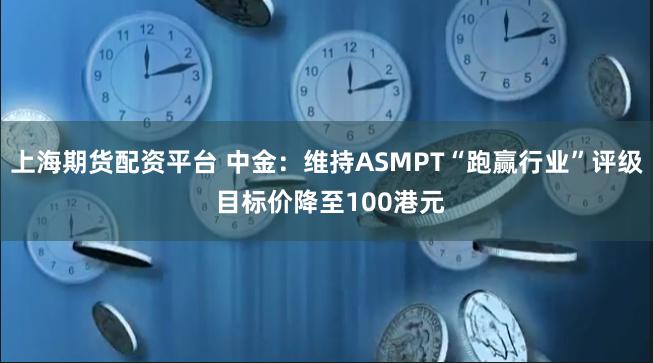 上海期货配资平台 中金：维持ASMPT“跑赢行业”评级 目标价降至100港元