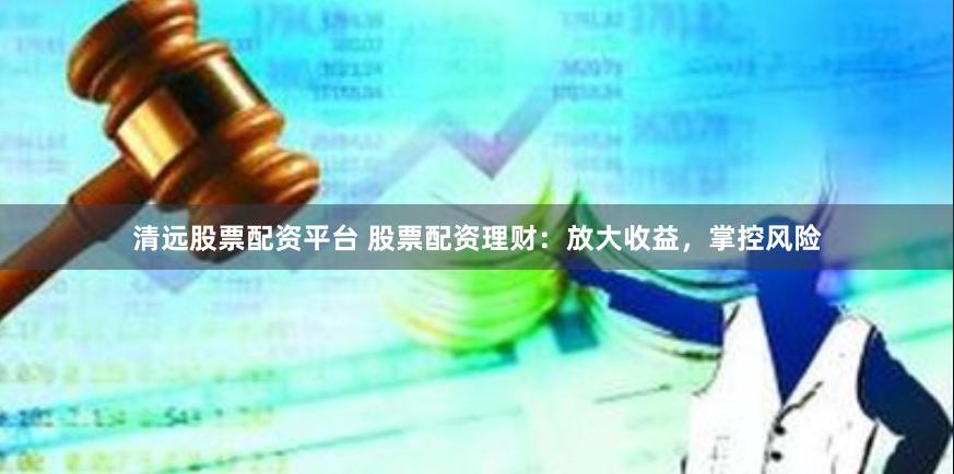 清远股票配资平台 股票配资理财：放大收益，掌控风险