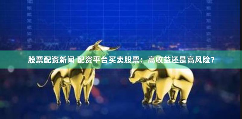 股票配资新闻 配资平台买卖股票：高收益还是高风险？