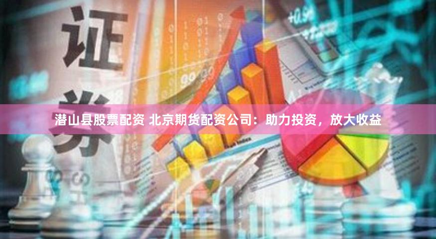 潜山县股票配资 北京期货配资公司：助力投资，放大收益