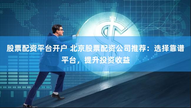 股票配资平台开户 北京股票配资公司推荐：选择靠谱平台，提升投资收益