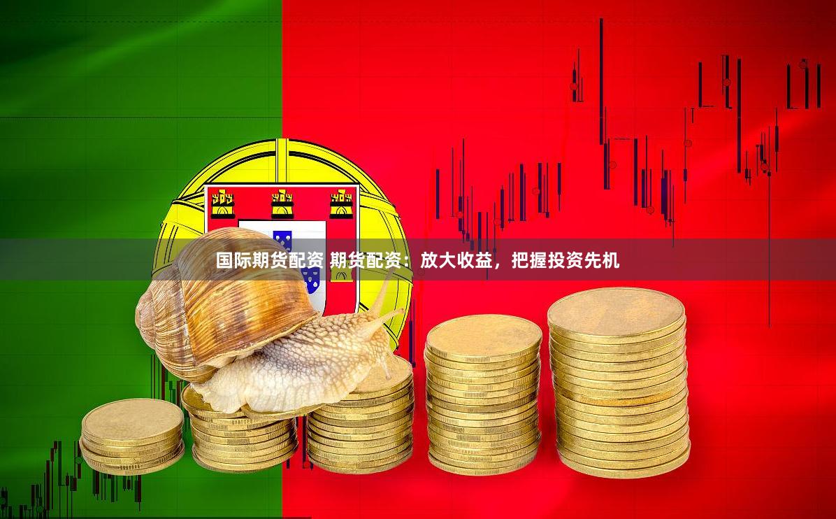 国际期货配资 期货配资：放大收益，把握投资先机