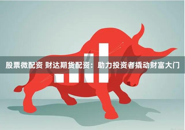 股票微配资 财达期货配资：助力投资者撬动财富大门