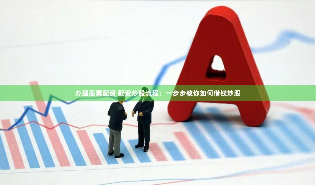 办理股票配资 配资炒股流程：一步步教你如何借钱炒股